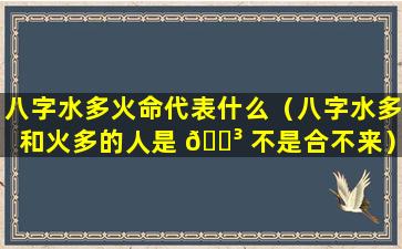 八字水多火命代表什么（八字水多和火多的人是 🐳 不是合不来）